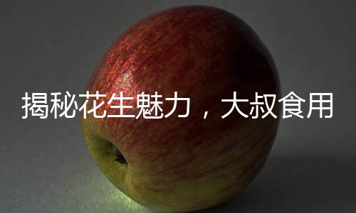 揭秘花生魅力，大叔食用花生胸部驚人變化的故事