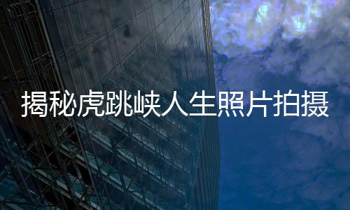 揭秘虎跳峽人生照片拍攝背后的故事——人生感悟與美麗風(fēng)景共鑒