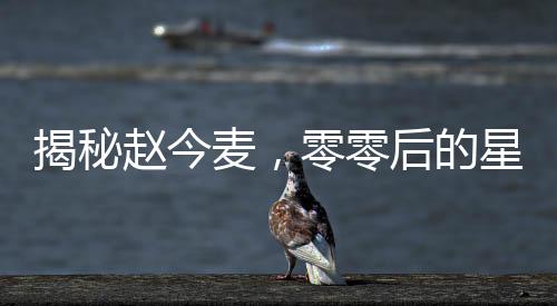 揭秘趙今麥，零零后的星途之路與所謂的黑歷史真相