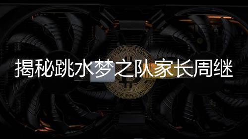 揭秘跳水夢之隊家長周繼紅的三副面孔