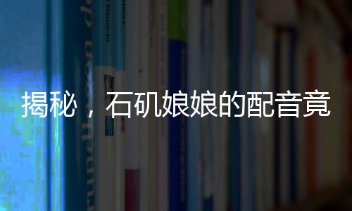 揭秘，石磯娘娘的配音竟隱藏在公司行政之中