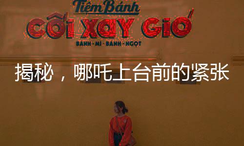 揭秘，哪吒上臺(tái)前的緊張瞬間，手抖背后的故事