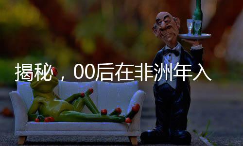 揭秘，00后在非洲年入千萬的奮斗歷程