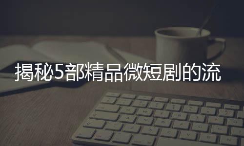 揭秘5部精品微短劇的流量密碼，撬動觀眾心弦的秘訣