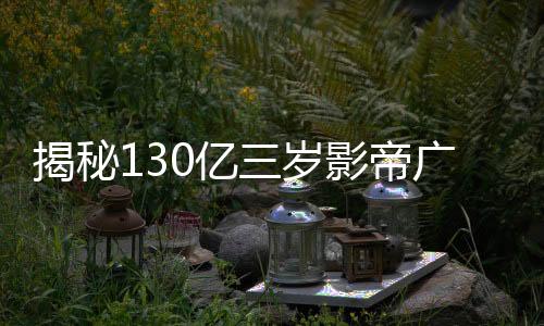 揭秘130億三歲影帝廣告收入，究竟接了多少?gòu)V告？