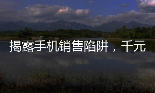 揭露手機銷售陷阱，千元手機以高價賣給老年人事件