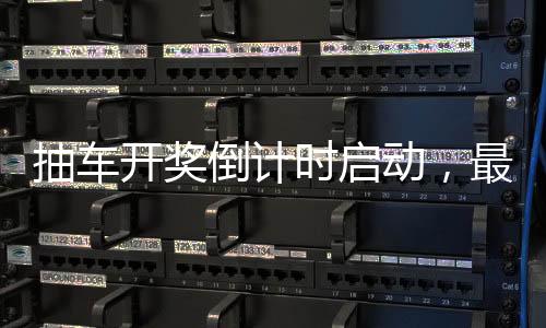 抽車開獎倒計時啟動，最后的激動人心的6天展望！