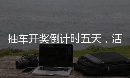 抽車開獎倒計時五天，活動亮點(diǎn)與期待