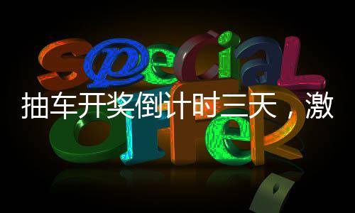 抽車開獎(jiǎng)倒計(jì)時(shí)三天，激動(dòng)人心的時(shí)刻即將來臨