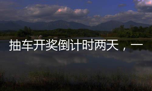 抽車開獎倒計時兩天，一場令人熱血沸騰的盛宴即將拉開帷幕！以下是關(guān)于本次活動的詳細(xì)報道。