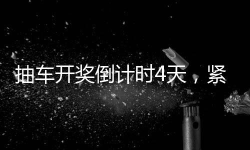 抽車(chē)開(kāi)獎(jiǎng)倒計(jì)時(shí)4天，緊張刺激的盛事即將拉開(kāi)帷幕