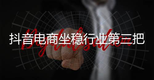 抖音電商坐穩(wěn)行業(yè)第三把交椅，數(shù)字時代的電商新勢力