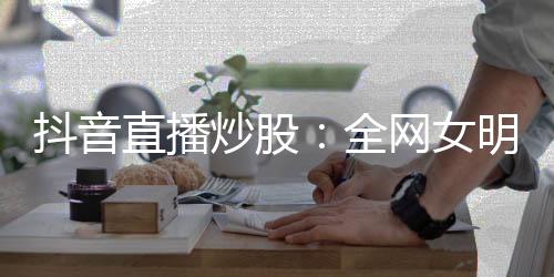 抖音直播炒股：全網(wǎng)女明星關注我