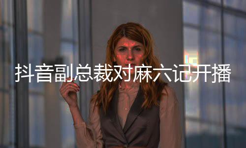抖音副總裁對(duì)麻六記開播事件做出回應(yīng)