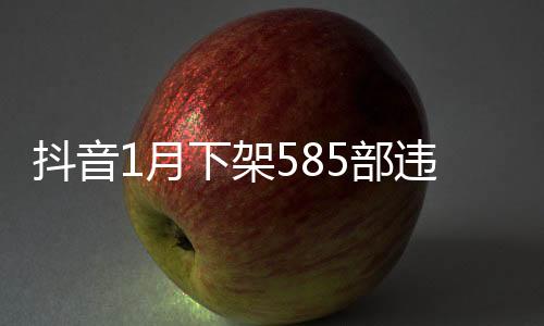 抖音1月下架585部違規(guī)微短劇 內(nèi)容低俗拜金