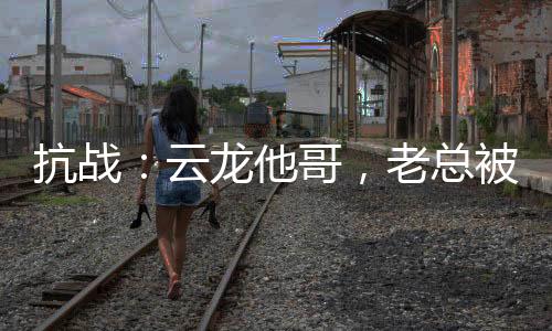 抗戰(zhàn)：云龍他哥，老總被我折服！
