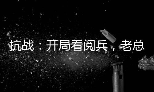 抗戰(zhàn)：開局看閱兵，老總瞞不住了