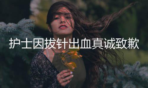 護(hù)士因拔針出血真誠(chéng)致歉，護(hù)士職業(yè)道德與患者情感的交織展現(xiàn)