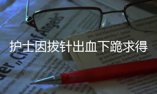 護(hù)士因拔針出血下跪求得患者諒解——真情服務(wù)重塑信任之光