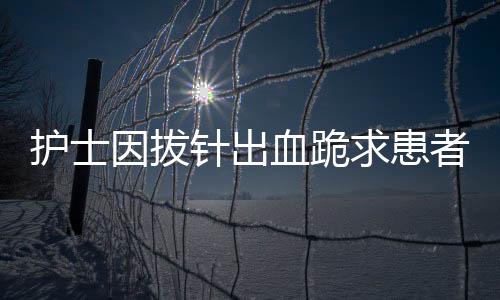 護士因拔針出血跪求患者原諒，深化理解與人文關懷的典范