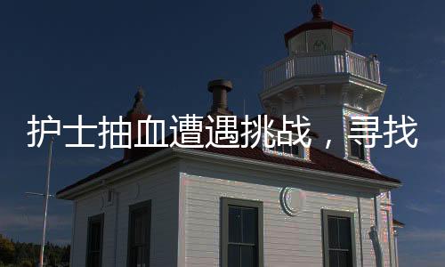 護士抽血遭遇挑戰(zhàn)，尋找血管之路的艱辛