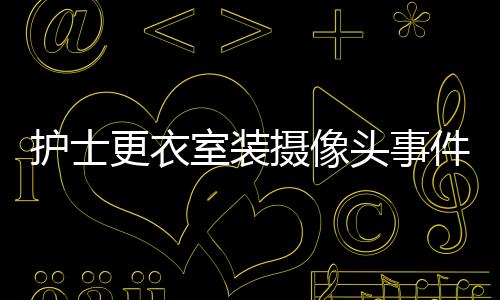 護(hù)士更衣室裝攝像頭事件揭秘