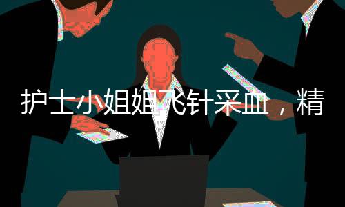 護(hù)士小姐姐飛針采血，精準(zhǔn)技藝展現(xiàn)醫(yī)療人文關(guān)懷