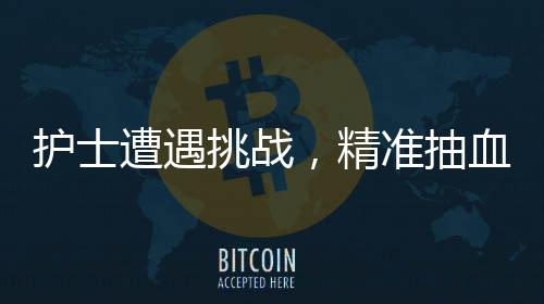 護(hù)士遭遇挑戰(zhàn)，精準(zhǔn)抽血之路二三事