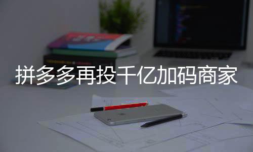 拼多多再投千億加碼商家扶持，助力電商生態(tài)繁榮發(fā)展