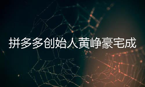 拼多多創(chuàng)始人黃崢豪宅成交內(nèi)幕揭秘，一次影響資本市場(chǎng)的買房事件，金額高達(dá)4.8億！