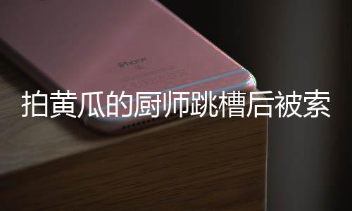 拍黃瓜的廚師跳槽后被索賠10萬，一則職場與美食交織的熱點新聞