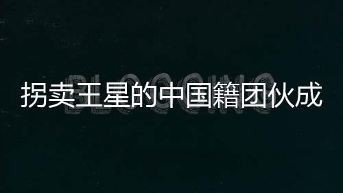 拐賣王星的中國籍團伙成員被遣返，揭示人口拐賣案件的重大進展