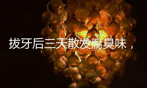拔牙后三天散發(fā)腐臭味，原因、處理及預(yù)防措施