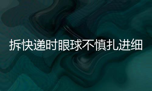 拆快遞時眼球不慎扎進細刺——安全事故提醒公眾注意細節(jié)安全