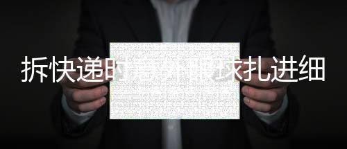 拆快遞時意外眼球扎進(jìn)細(xì)刺——一起關(guān)注安全拆包事件
