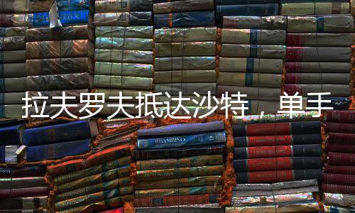 拉夫羅夫抵達(dá)沙特，單手揣兜展現(xiàn)外交風(fēng)采