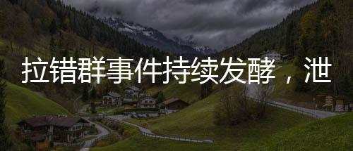 拉錯(cuò)群事件持續(xù)發(fā)酵，泄密聊天記錄曝光引發(fā)社會(huì)關(guān)注