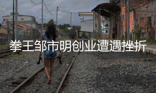 拳王鄒市明創(chuàng)業(yè)遭遇挫折，從輝煌到低谷的歷程