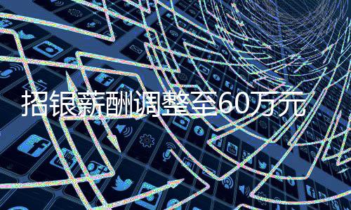 招銀薪酬調(diào)整至60萬元，企業(yè)改革下的薪酬變革