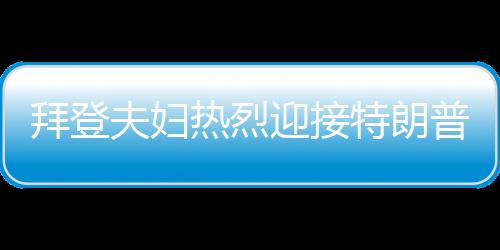 拜登夫婦熱烈迎接特朗普，歡迎回家，共展團結(jié)篇章