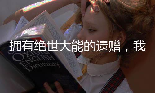 擁有絕世大能的遺贈，我不敢炫富