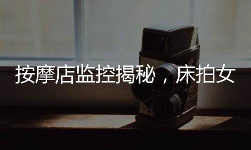 按摩店監(jiān)控揭秘，床拍女性事件與多人視頻的背后真相