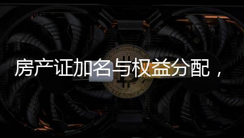 房產(chǎn)證加名與權(quán)益分配，現(xiàn)實(shí)挑戰(zhàn)與應(yīng)對(duì)策略