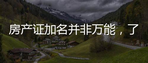 房產(chǎn)證加名并非萬能，了解細(xì)節(jié)避免房產(chǎn)糾紛