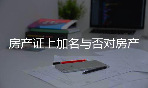 房產(chǎn)證上加名與否對(duì)房產(chǎn)分配的影響，解讀相關(guān)法規(guī)與實(shí)際操作