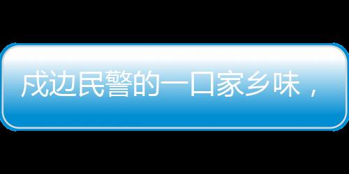 戍邊民警的一口家鄉(xiāng)味，邊疆的溫情與文化的連結(jié)