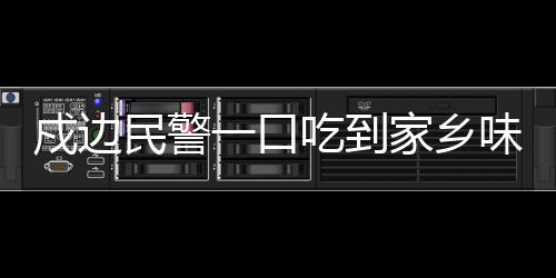 戍邊民警一口吃到家鄉(xiāng)味，邊疆的溫情與堅(jiān)守
