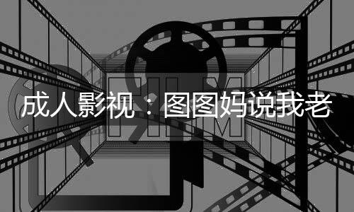 成人影視：圖圖媽說我老當益壯