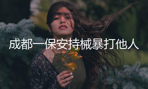 成都一保安持械暴打他人事件曝光，警方迅速介入調(diào)查處理