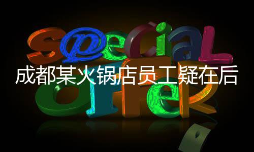 成都某火鍋店員工疑在后廚小便，引發(fā)社會關(guān)注